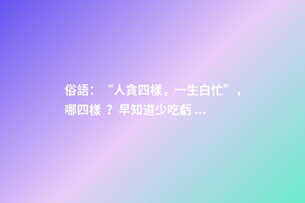 俗語：“人貪四樣，一生白忙”，哪四樣？早知道少吃虧！